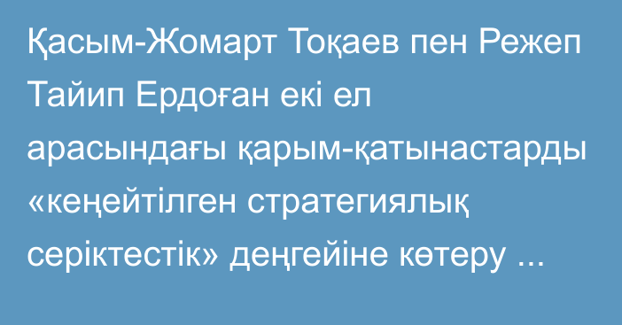 Қасым-Жомарт Тоқаев пен Режеп Тайип Ердоған екі ел арасындағы қарым-қатынастарды «кеңейтілген стратегиялық серіктестік» деңгейіне көтеру туралы шешім қабылдады