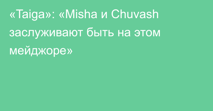 «Taiga»: «Misha и Chuvash заслуживают быть на этом мейджоре»