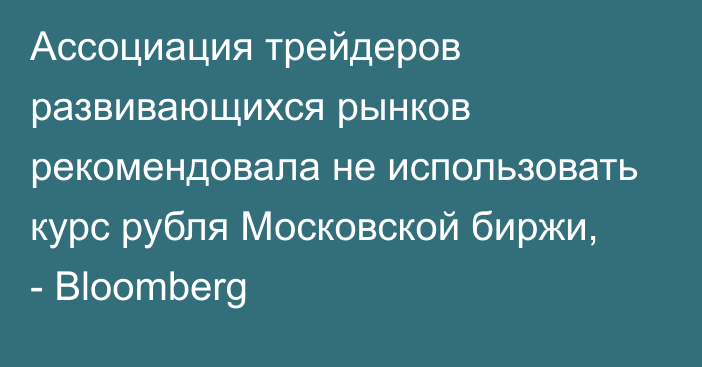 Ассоциация трейдеров развивающихся рынков рекомендовала не использовать курс рубля Московской биржи, - Bloomberg