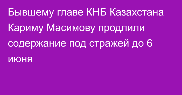 Бывшему главе КНБ Казахстана Кариму Масимову продлили содержание под стражей до 6 июня