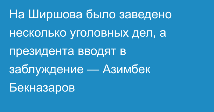 На Ширшова было заведено несколько уголовных дел, а президента вводят в заблуждение — Азимбек Бекназаров