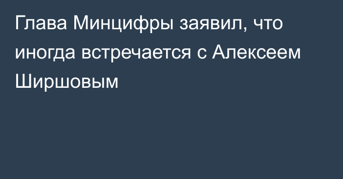 Глава Минцифры заявил, что иногда встречается с Алексеем Ширшовым