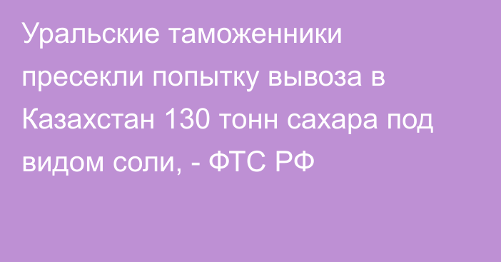 Уральские таможенники пресекли попытку вывоза в Казахстан 130 тонн сахара под видом соли, - ФТС РФ