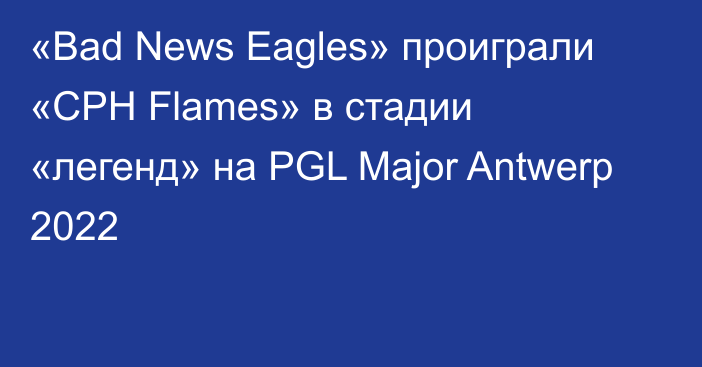 «Bad News Eagles» проиграли «CPH Flames» в стадии «легенд» на PGL Major Antwerp 2022