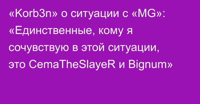 «Korb3n» о ситуации с «MG»: «Единственные, кому я сочувствую в этой ситуации, это CemaTheSlayeR и Bignum»