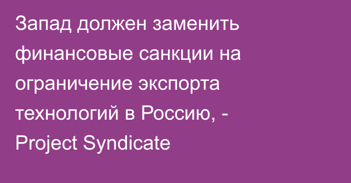 Запад должен заменить финансовые санкции на ограничение экспорта технологий в Россию, - Project Syndicate