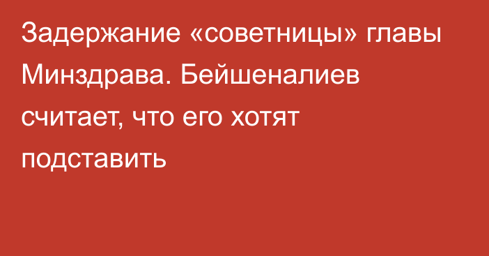 Задержание «советницы» главы Минздрава. Бейшеналиев считает, что его хотят подставить