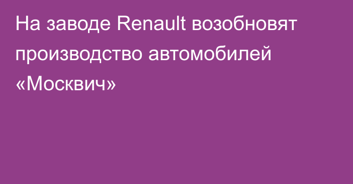 На заводе Renault возобновят производство автомобилей «Москвич»
