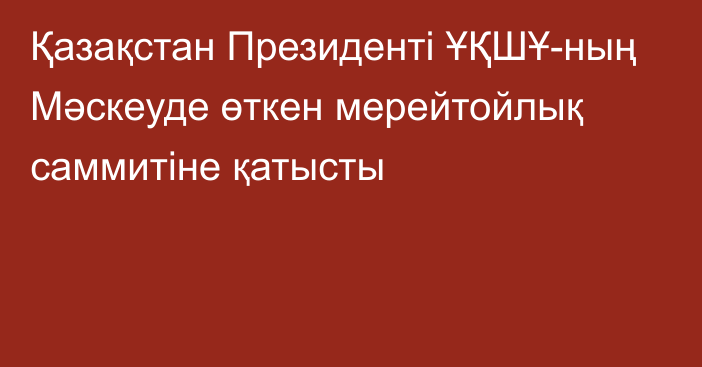 Қазақстан Президенті ҰҚШҰ-ның Мәскеуде өткен мерейтойлық саммитіне қатысты