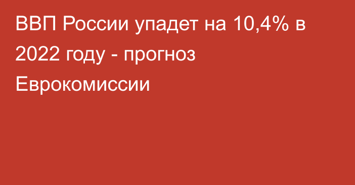 ВВП России упадет на 10,4% в 2022 году - прогноз Еврокомиссии