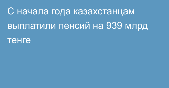 С начала года казахстанцам выплатили пенсий на 939 млрд тенге