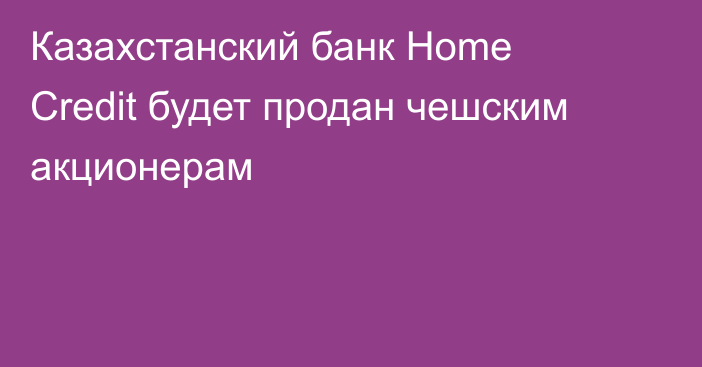 Казахстанский банк Home Credit будет продан чешским акционерам