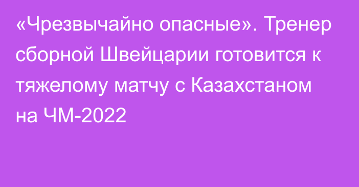 «Чрезвычайно опасные». Тренер сборной Швейцарии готовится к тяжелому матчу с Казахстаном на ЧМ-2022