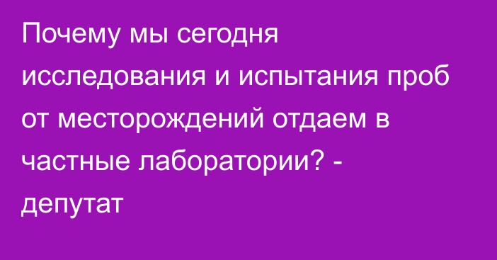 Почему мы сегодня исследования и испытания проб от месторождений отдаем в частные лаборатории? - депутат