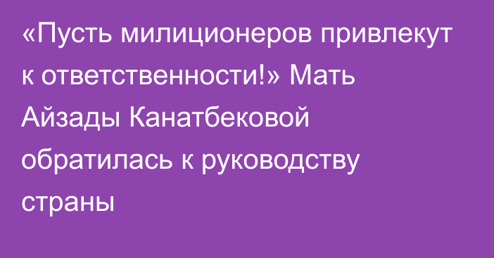 «Пусть милиционеров привлекут к ответственности!» Мать Айзады Канатбековой обратилась к руководству страны