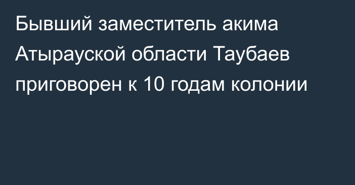 Бывший заместитель акима Атырауской области Таубаев приговорен к 10 годам колонии