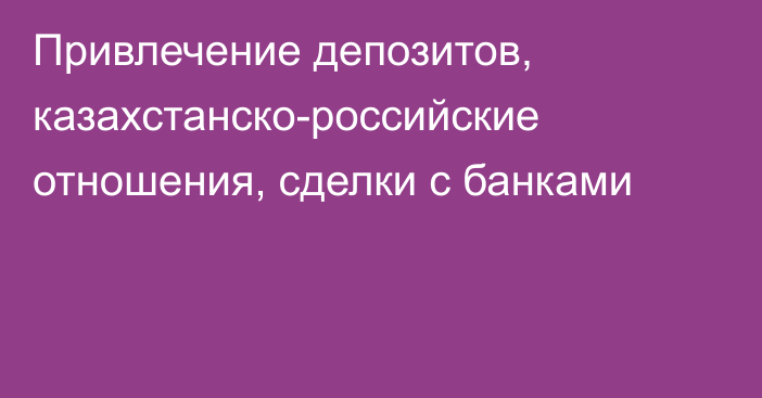 Привлечение депозитов, казахстанско-российские отношения, сделки с банками