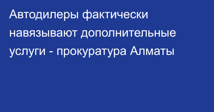 Автодилеры фактически навязывают дополнительные услуги  - прокуратура Алматы