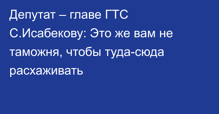 Депутат – главе ГТС С.Исабекову: Это же вам не таможня, чтобы туда-сюда расхаживать 