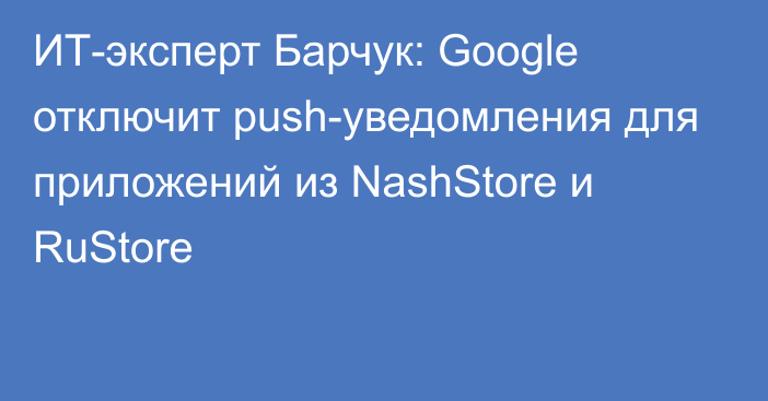 ИТ-эксперт Барчук: Google отключит push-уведомления для приложений из NashStore и RuStore