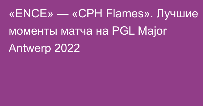 «ENCE» — «CPH Flames». Лучшие моменты матча на PGL Major Antwerp 2022