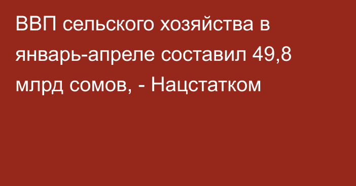 ВВП сельского хозяйства в январь-апреле составил 49,8 млрд сомов, - Нацстатком