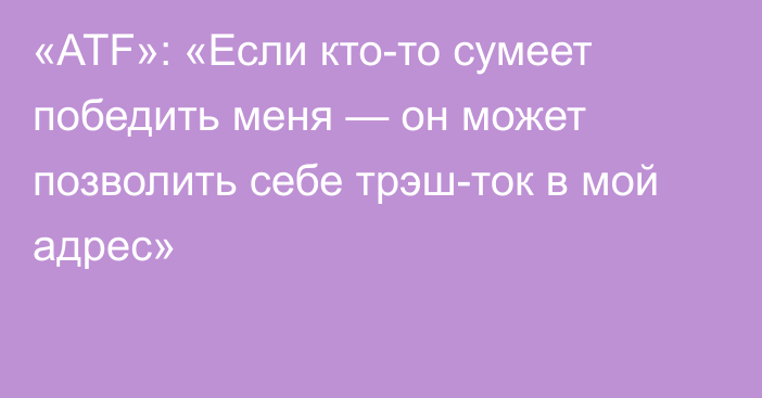 «ATF»: «Если кто-то сумеет победить меня — он может позволить себе трэш-ток в мой адрес»