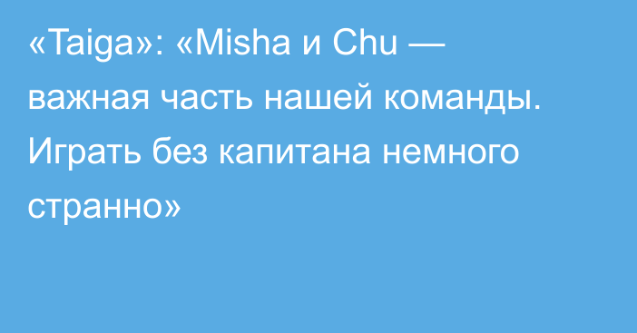 «Taiga»: «Misha и Chu — важная часть нашей команды. Играть без капитана немного странно»