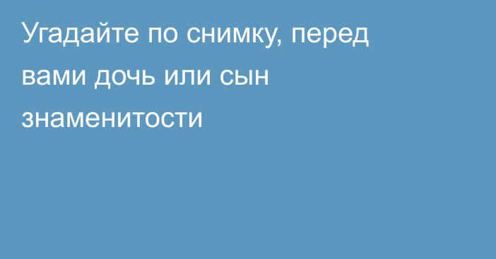 Угадайте по снимку, перед вами дочь или сын знаменитости