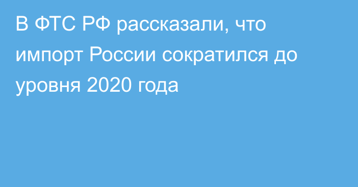 В ФТС РФ рассказали, что импорт России сократился до уровня 2020 года