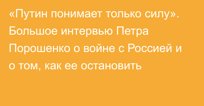 «Путин понимает только силу». Большое интервью Петра Порошенко о войне с Россией и о том, как ее остановить