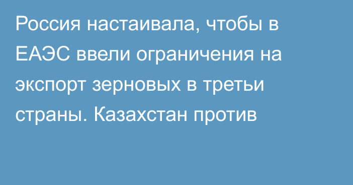 Россия настаивала, чтобы в ЕАЭС ввели ограничения на экспорт зерновых в третьи страны. Казахстан против