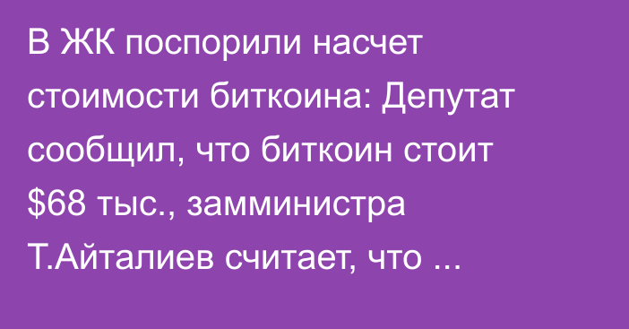 В ЖК поспорили насчет стоимости биткоина: Депутат сообщил, что биткоин стоит $68 тыс., замминистра Т.Айталиев считает, что $16-17 тыс.