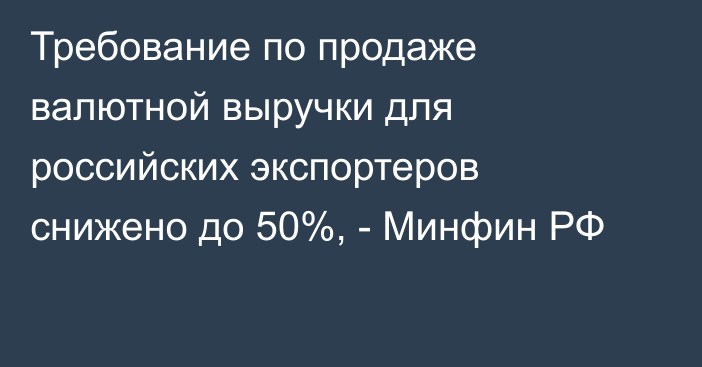 Требование по продаже валютной выручки для российских экспортеров снижено до 50%, - Минфин РФ