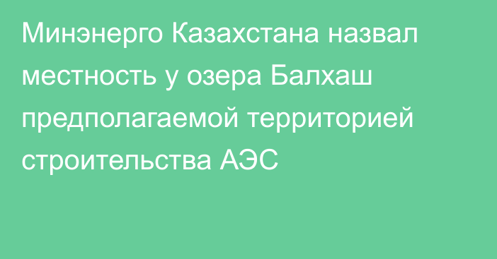 Минэнерго Казахстана назвал местность у озера Балхаш предполагаемой территорией строительства АЭС