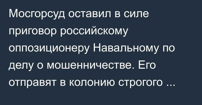 Мосгорсуд оставил в силе приговор российскому оппозиционеру Навальному по делу о мошенничестве. Его отправят в колонию строгого режима