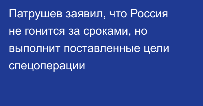 Патрушев заявил, что Россия не гонится за сроками, но выполнит поставленные цели спецоперации