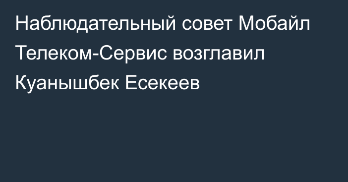 Наблюдательный совет Мобайл Телеком-Сервис возглавил Куанышбек Есекеев