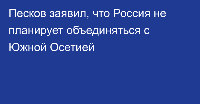 Песков заявил, что Россия не планирует объединяться с Южной Осетией