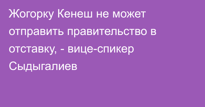 Жогорку Кенеш не может отправить правительство в отставку, - вице-спикер Сыдыгалиев