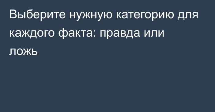 Выберите нужную категорию для каждого факта: правда или ложь