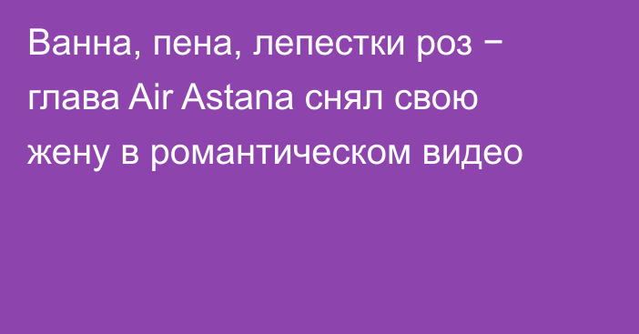 Ванна, пена, лепестки роз − глава Air Astana снял свою жену в романтическом видео