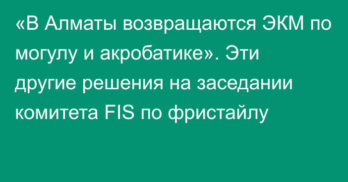 «В Алматы возвращаются ЭКМ по могулу и акробатике». Эти другие решения на заседании комитета FIS по фристайлу
