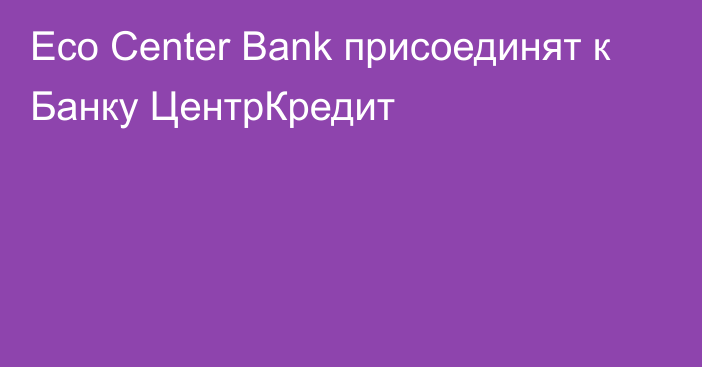 Eco Center Bank присоединят к Банку ЦентрКредит