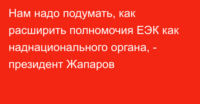 Нам надо подумать, как расширить полномочия ЕЭК как наднационального органа, - президент Жапаров