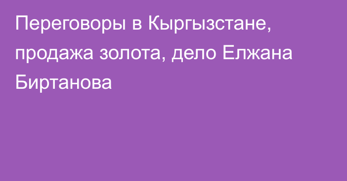 Переговоры в Кыргызстане, продажа золота, дело Елжана Биртанова