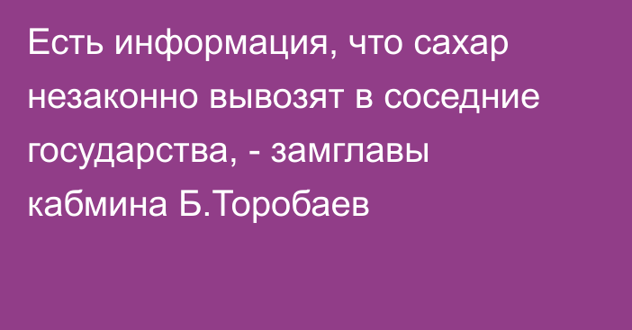 Есть информация, что сахар незаконно вывозят в соседние государства, - замглавы кабмина Б.Торобаев