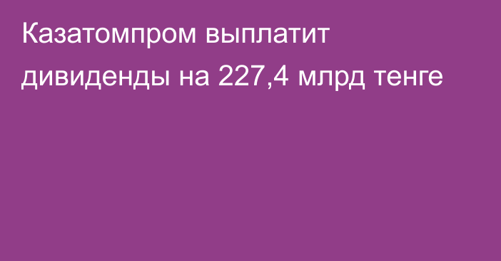 Казатомпром выплатит дивиденды на 227,4 млрд тенге