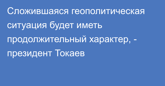Сложившаяся геополитическая ситуация будет иметь продолжительный характер, - президент Токаев