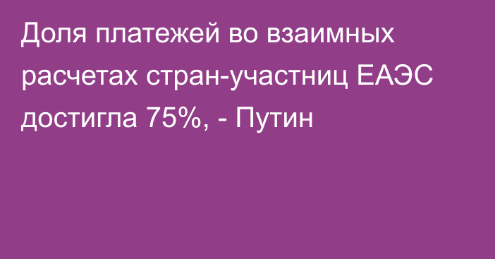 Доля платежей во взаимных расчетах стран-участниц ЕАЭС достигла 75%, - Путин 